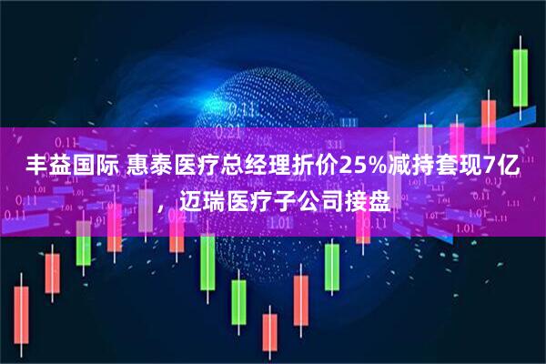 丰益国际 惠泰医疗总经理折价25%减持套现7亿，迈瑞医疗子公司接盘