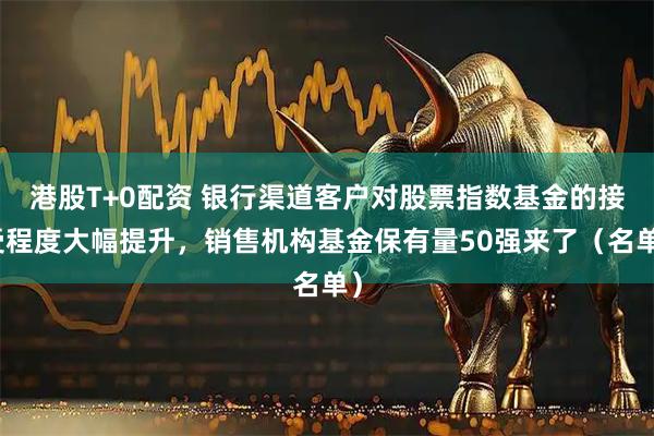港股T+0配资 银行渠道客户对股票指数基金的接受程度大幅提升，销售机构基金保有量50强来了（名单）