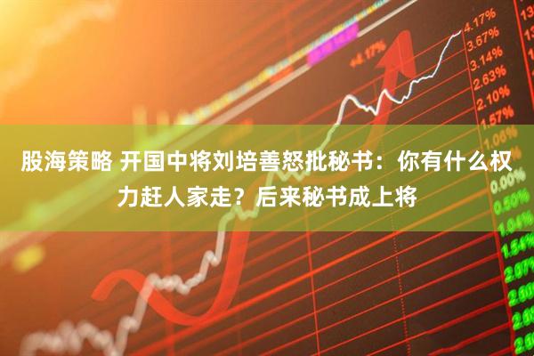 股海策略 开国中将刘培善怒批秘书：你有什么权力赶人家走？后来秘书成上将