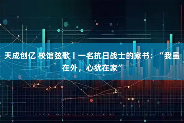 天成创亿 校馆弦歌丨一名抗日战士的家书：“我虽在外，心犹在家”