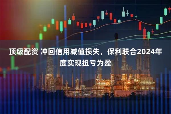 顶级配资 冲回信用减值损失，保利联合2024年度实现扭亏为盈