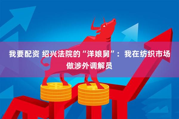 我要配资 绍兴法院的“洋娘舅”：我在纺织市场做涉外调解员