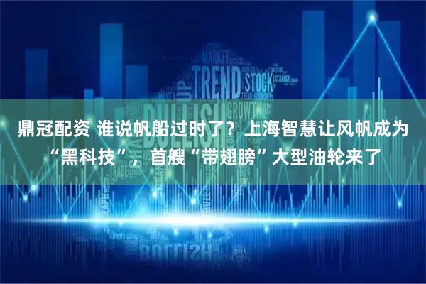 鼎冠配资 谁说帆船过时了？上海智慧让风帆成为“黑科技”，首艘“带翅膀”大型油轮来了