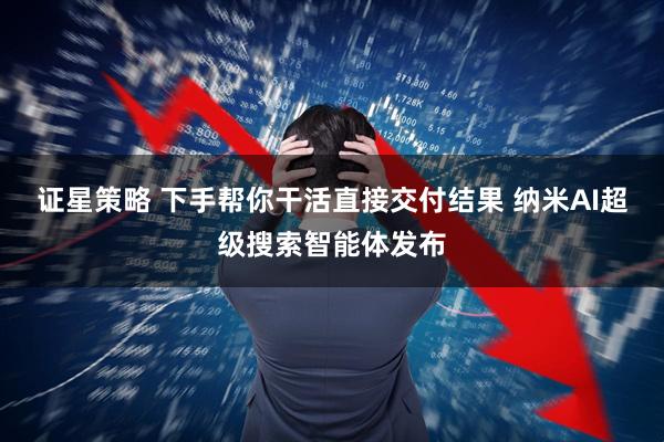 证星策略 下手帮你干活直接交付结果 纳米AI超级搜索智能体发布