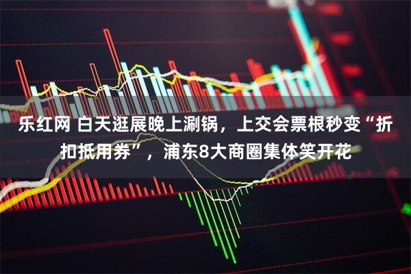 乐红网 白天逛展晚上涮锅，上交会票根秒变“折扣抵用券”，浦东8大商圈集体笑开花