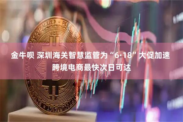金牛呗 深圳海关智慧监管为“6·18”大促加速 跨境电商最快次日可达