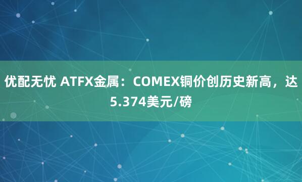 优配无忧 ATFX金属：COMEX铜价创历史新高，达5.374美元/磅