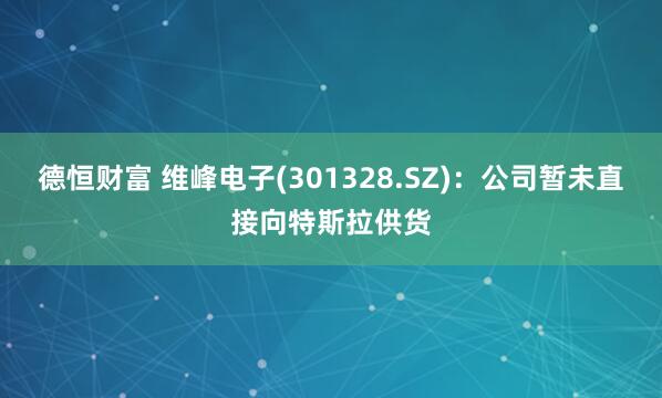 德恒财富 维峰电子(301328.SZ)：公司暂未直接向特斯拉供货
