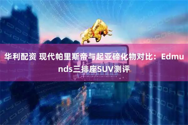 华利配资 现代帕里斯帝与起亚碲化物对比：Edmunds三排座SUV测评