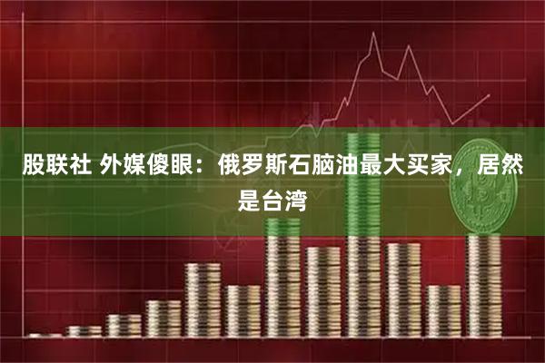 股联社 外媒傻眼：俄罗斯石脑油最大买家，居然是台湾