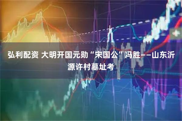 弘利配资 大明开国元勋“宋国公”冯胜——山东沂源许村墓址考