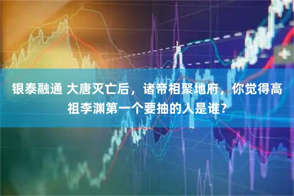 银泰融通 大唐灭亡后，诸帝相聚地府，你觉得高祖李渊第一个要抽的人是谁？