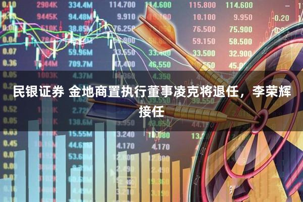 民银证券 金地商置执行董事凌克将退任，李荣辉接任