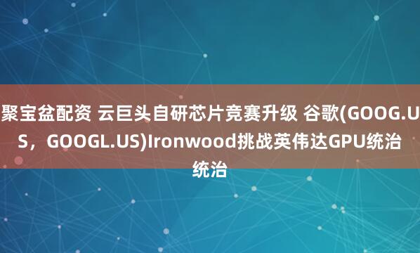 聚宝盆配资 云巨头自研芯片竞赛升级 谷歌(GOOG.US，GOOGL.US)Ironwood挑战英伟达GPU统治