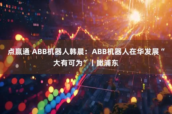 点赢通 ABB机器人韩晨：ABB机器人在华发展“大有可为”丨瞰浦东