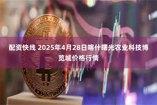 配资快线 2025年4月28日喀什曙光农业科技博览城价格行情