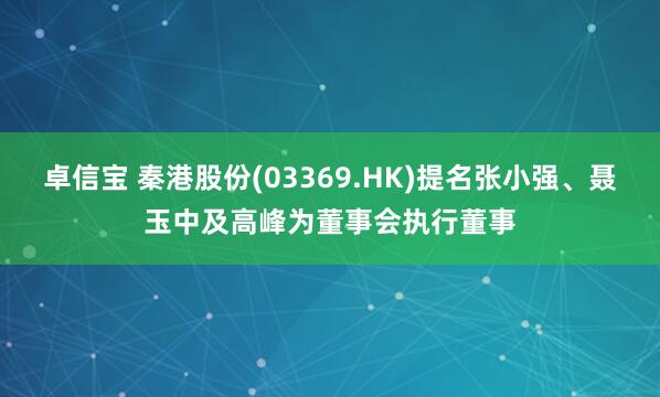 卓信宝 秦港股份(03369.HK)提名张小强、聂玉中及高峰为董事会执行董事