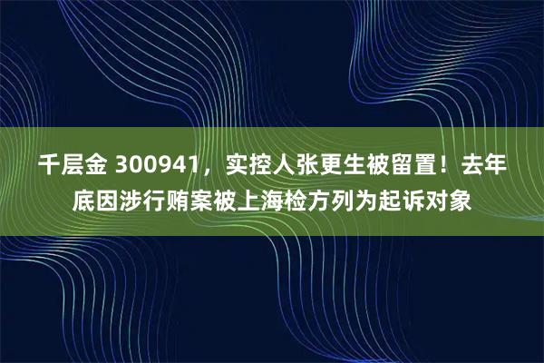 千层金 300941,实控人张更生被留置!去年底因涉行贿案被上海检方列为起诉对象
