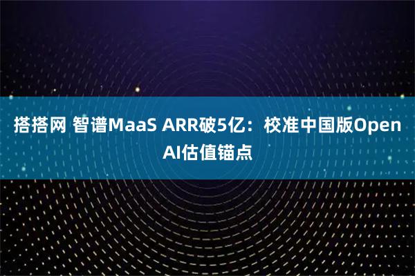 搭搭网 智谱MaaS ARR破5亿：校准中国版OpenAI估值锚点