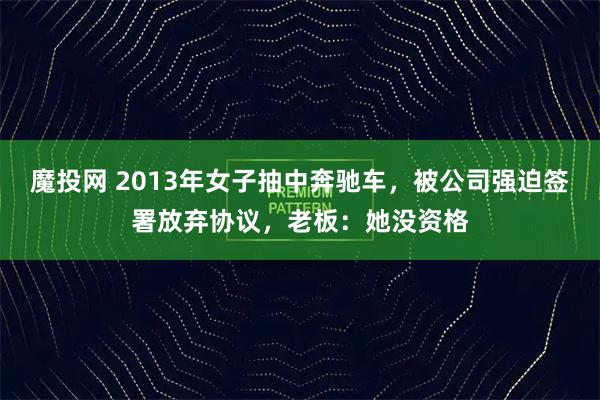 魔投网 2013年女子抽中奔驰车，被公司强迫签署放弃协议，老板：她没资格