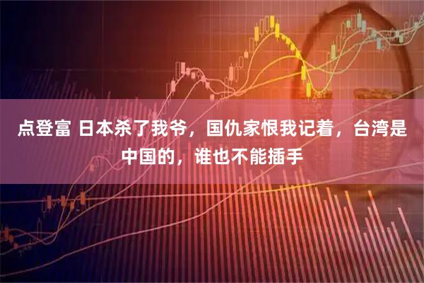点登富 日本杀了我爷，国仇家恨我记着，台湾是中国的，谁也不能插手