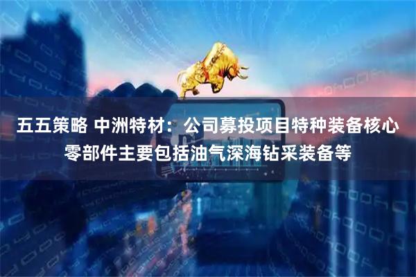 五五策略 中洲特材：公司募投项目特种装备核心零部件主要包括油气深海钻采装备等