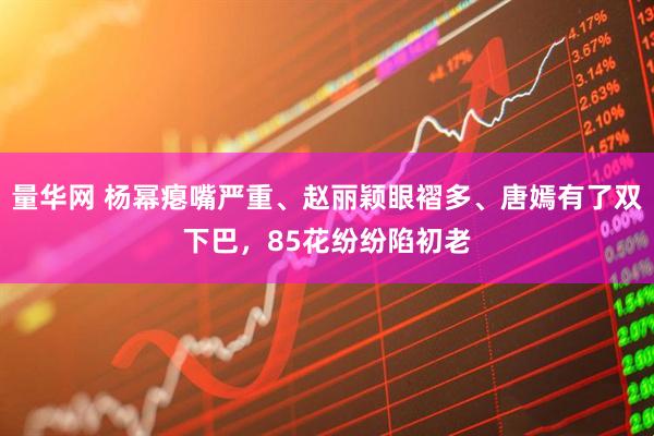 量华网 杨幂瘪嘴严重、赵丽颖眼褶多、唐嫣有了双下巴，85花纷纷陷初老