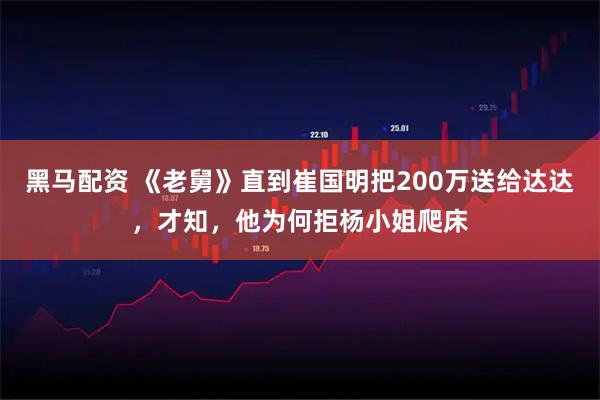 黑马配资 《老舅》直到崔国明把200万送给达达，才知，他为何拒杨小姐爬床