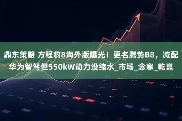鼎东策略 方程豹8海外版曝光！更名腾势B8，减配华为智驾但550kW动力没缩水_市场_念寒_乾崑