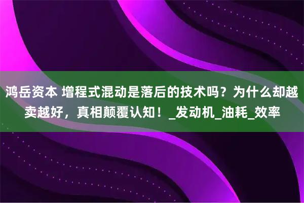 鸿岳资本 增程式混动是落后的技术吗？为什么却越卖越好，真相颠覆认知！_发动机_油耗_效率