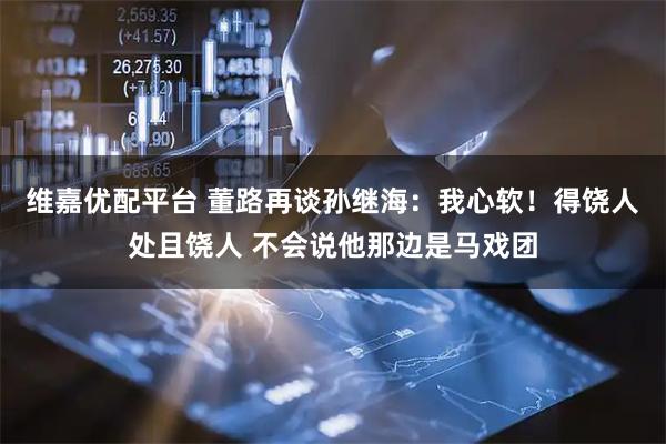 维嘉优配平台 董路再谈孙继海：我心软！得饶人处且饶人 不会说他那边是马戏团